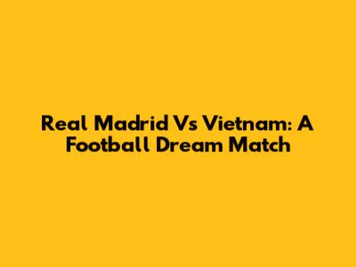 Real Madrid Vs Vietnam: A Football Dream Match
