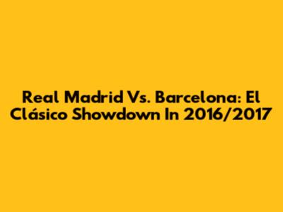 Real Madrid Vs. Barcelona: El Clásico Showdown In 2016/2017