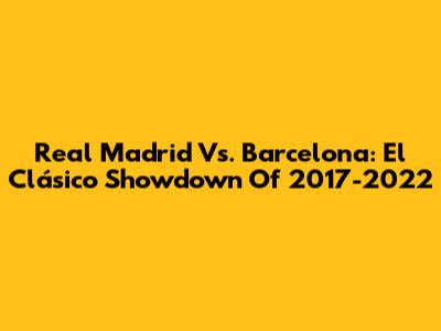 Real Madrid Vs. Barcelona: El Clásico Showdown Of 2017-2022