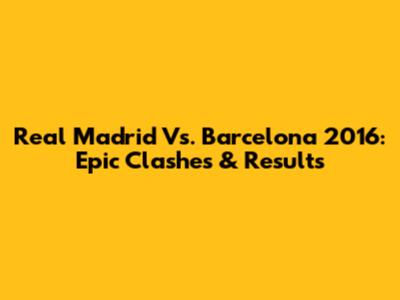 Real Madrid Vs. Barcelona 2016: Epic Clashes & Results