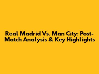 Real Madrid Vs. Man City: Post-Match Analysis & Key Highlights