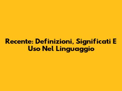 Recente: Definizioni, Significati E Uso Nel Linguaggio