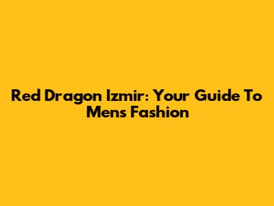 Red Dragon Izmir: Your Guide To Men's Fashion