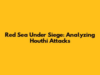 Red Sea Under Siege: Analyzing Houthi Attacks