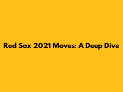 Red Sox 2021 Moves: A Deep Dive