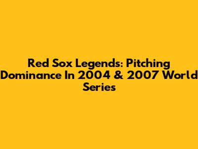 Red Sox Legends: Pitching Dominance In 2004 & 2007 World Series