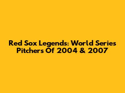 Red Sox Legends: World Series Pitchers Of 2004 & 2007