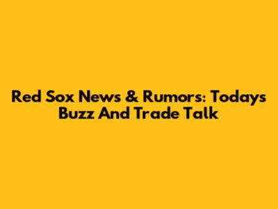 Red Sox News & Rumors: Today's Buzz And Trade Talk