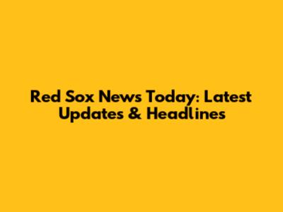 Red Sox News Today: Latest Updates & Headlines
