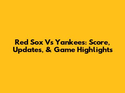 Red Sox Vs Yankees: Score, Updates, & Game Highlights