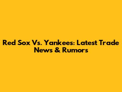 Red Sox Vs. Yankees: Latest Trade News & Rumors