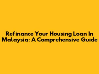 Refinance Your Housing Loan In Malaysia: A Comprehensive Guide
