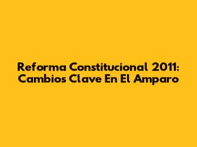 Reforma Constitucional 2011: Cambios Clave En El Amparo