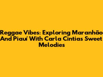 Reggae Vibes: Exploring Maranhão And Piauí With Carla Cintia's Sweet Melodies