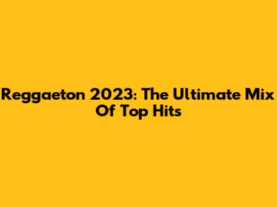 Reggaeton 2023: The Ultimate Mix Of Top Hits