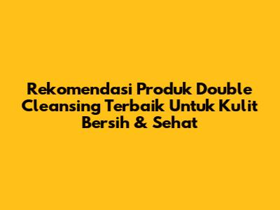 Rekomendasi Produk Double Cleansing Terbaik Untuk Kulit Bersih & Sehat