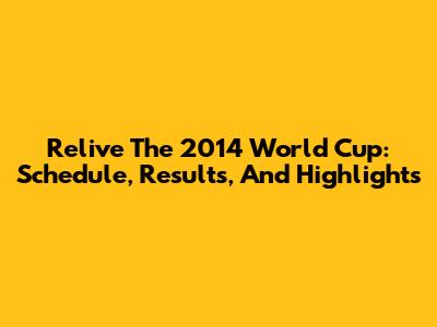 Relive The 2014 World Cup: Schedule, Results, And Highlights