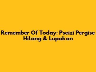 Remember Of Today: Pseizi Pergise Hilang & Lupakan