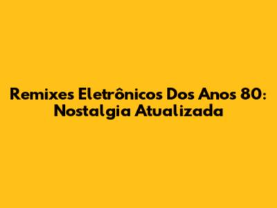Remixes Eletrônicos Dos Anos 80: Nostalgia Atualizada