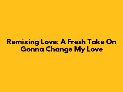 Remixing Love: A Fresh Take On 'Gonna Change My Love'