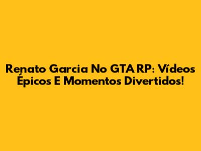 Renato Garcia No GTA RP: Vídeos Épicos E Momentos Divertidos!