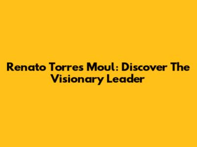 Renato Torres Moul: Discover The Visionary Leader