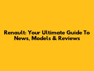 Renault: Your Ultimate Guide To News, Models & Reviews