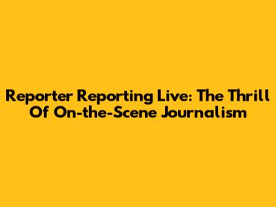 Reporter Reporting Live: The Thrill Of On-the-Scene Journalism