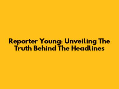 Reporter Young: Unveiling The Truth Behind The Headlines