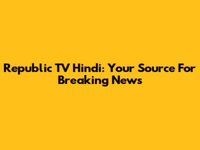 Republic TV Hindi: Your Source For Breaking News