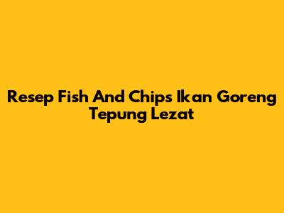 Resep Fish And Chips Ikan Goreng Tepung Lezat
