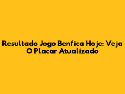 Resultado Jogo Benfica Hoje: Veja O Placar Atualizado