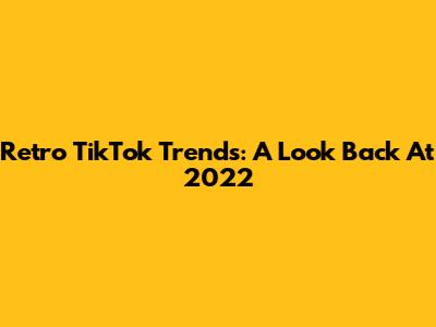 Retro TikTok Trends: A Look Back At 2022