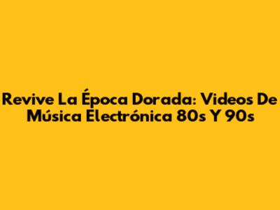 Revive La Época Dorada: Videos De Música Electrónica 80s Y 90s