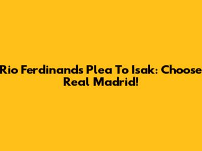 Rio Ferdinand's Plea To Isak: Choose Real Madrid!