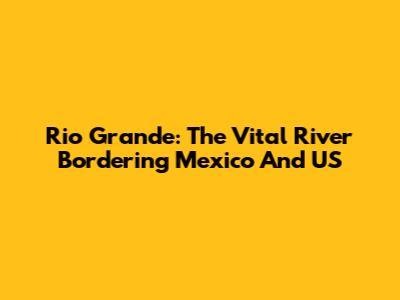 Rio Grande: The Vital River Bordering Mexico And US