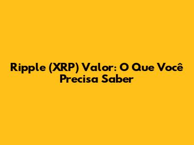 Ripple (XRP) Valor: O Que Você Precisa Saber