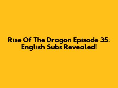 Rise Of The Dragon Episode 35: English Subs Revealed!