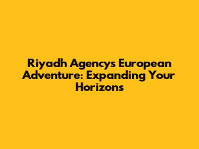 Riyadh Agency's European Adventure: Expanding Your Horizons