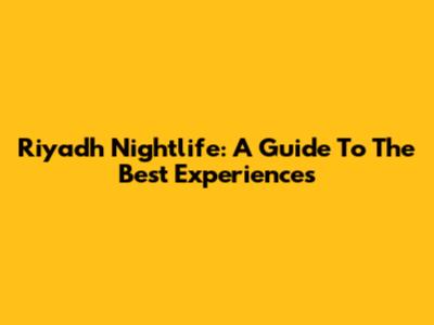 Riyadh Nightlife: A Guide To The Best Experiences