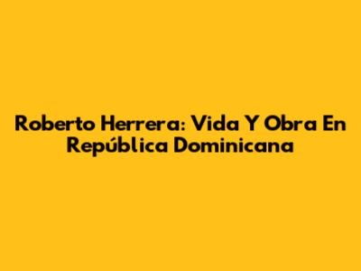 Roberto Herrera: Vida Y Obra En República Dominicana