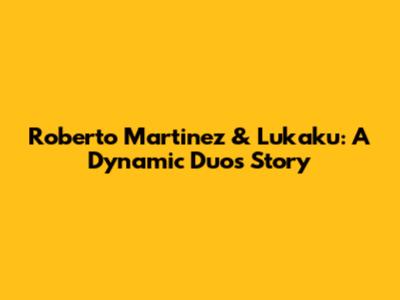 Roberto Martinez & Lukaku: A Dynamic Duo's Story
