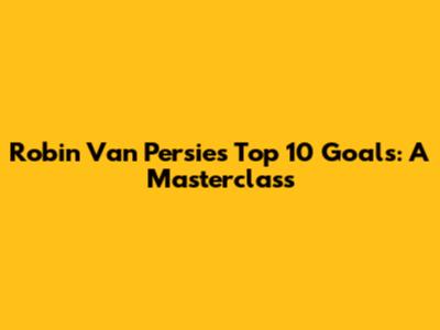 Robin Van Persie's Top 10 Goals: A Masterclass