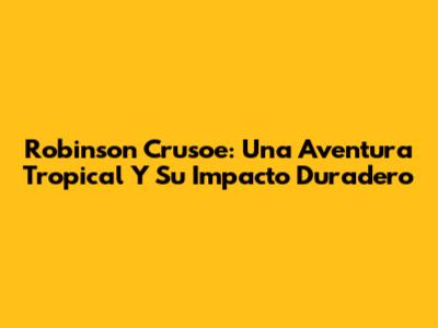 Robinson Crusoe: Una Aventura Tropical Y Su Impacto Duradero