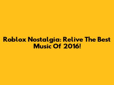 Roblox Nostalgia: Relive The Best Music Of 2016!