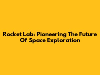 Rocket Lab: Pioneering The Future Of Space Exploration