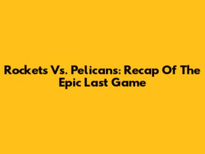 Rockets Vs. Pelicans: Recap Of The Epic Last Game