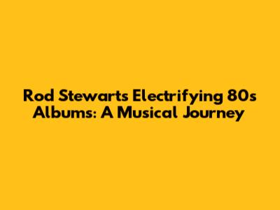 Rod Stewart's Electrifying 80s Albums: A Musical Journey