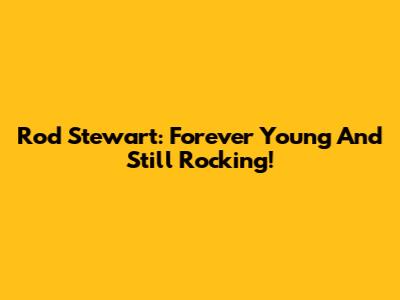 Rod Stewart: Forever Young And Still Rocking!