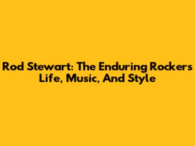 Rod Stewart: The Enduring Rocker's Life, Music, And Style
